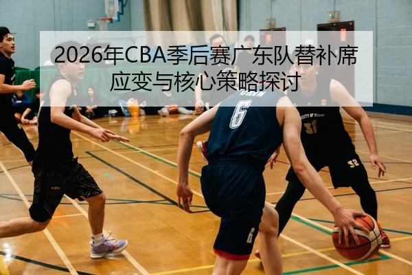 2026年CBA季后赛广东队替补席应变与核心策略探讨
