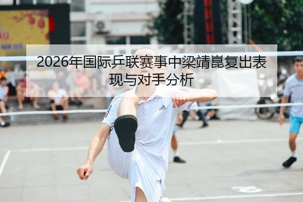 2026年国际乒联赛事中梁靖崑复出表现与对手分析