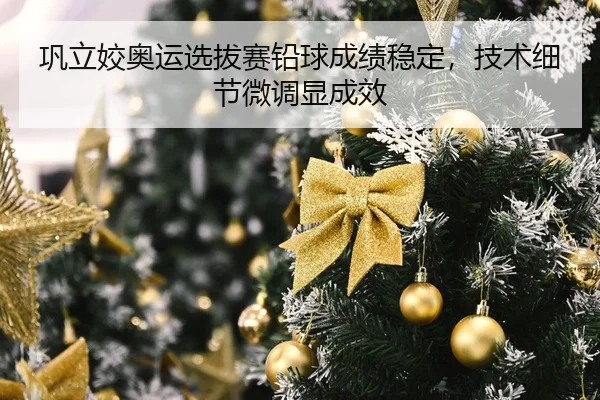 巩立姣奥运选拔赛铅球成绩稳定，技术细节微调显成效