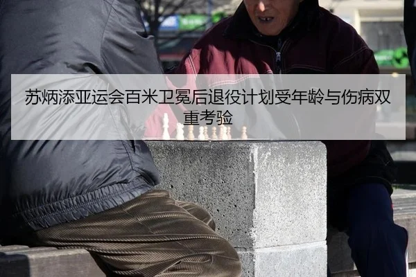 苏炳添亚运会百米卫冕后退役计划受年龄与伤病双重考验
