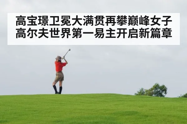 高宝璟卫冕大满贯再攀巅峰女子高尔夫世界第一易主开启新篇章
