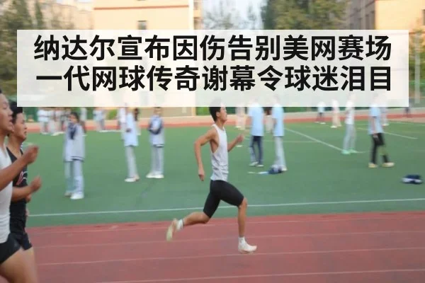 纳达尔宣布因伤告别美网赛场一代网球传奇谢幕令球迷泪目